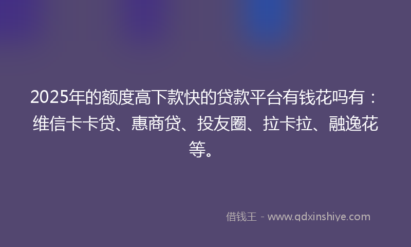 2025年的额度高下款快的贷款平台有钱花吗有：维信卡卡贷、惠商贷、投友圈、拉卡拉、融逸花等。