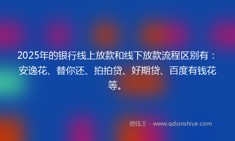 2025年的银行线上放款和线下放款流程区别有：安逸花、替你还、拍拍贷、好期贷、百度有钱花等。