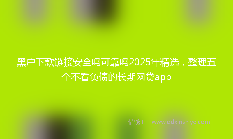黑户下款链接安全吗可靠吗2025年精选，整理五个不看负债的长期网贷app