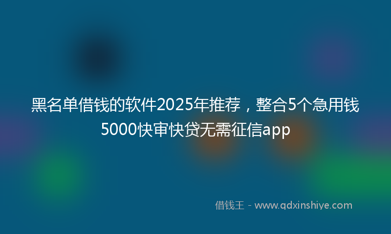 黑名单借钱的软件2025年推荐，整合5个急用钱5000快审快贷无需征信app