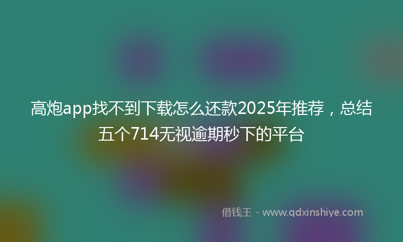 高炮app找不到下载怎么还款2025年推荐，总结五个714无视逾期秒下的平台