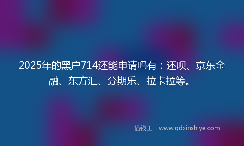 2025年的黑户714还能申请吗有：还呗、京东金融、东方汇、分期乐、拉卡拉等。