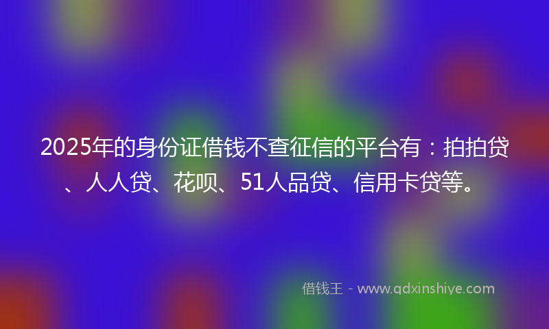 2025年的身份证借钱不查征信的平台有：拍拍贷、人人贷、花呗、51人品贷、信用卡贷等。