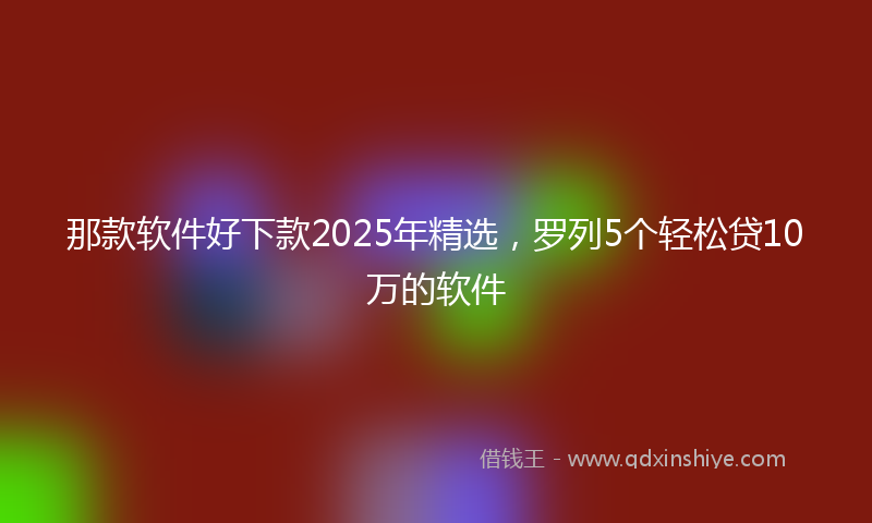 那款软件好下款2025年精选，罗列5个轻松贷10万的软件