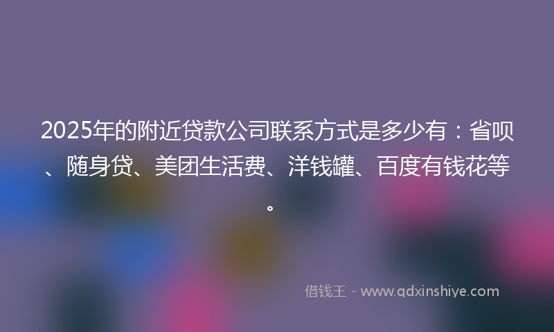 2025年的附近贷款公司联系方式是多少有：省呗、随身贷、美团生活费、洋钱罐、百度有钱花等。