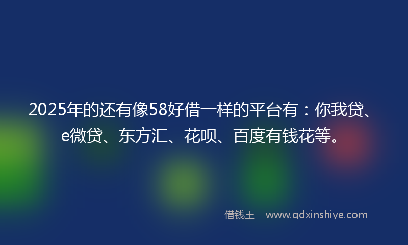 2025年的还有像58好借一样的平台有：你我贷、e微贷、东方汇、花呗、百度有钱花等。