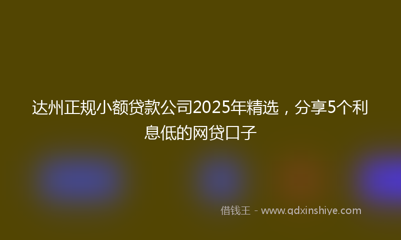 达州正规小额贷款公司2025年精选，分享5个利息低的网贷口子