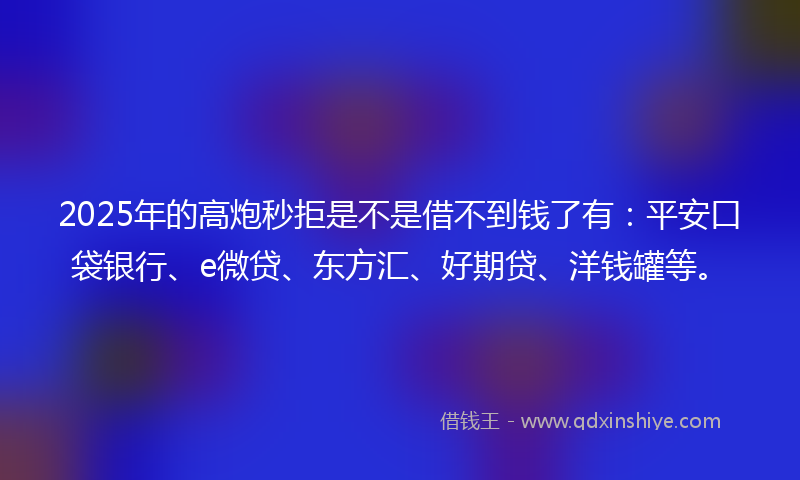 2025年的高炮秒拒是不是借不到钱了有：平安口袋银行、e微贷、东方汇、好期贷、洋钱罐等。