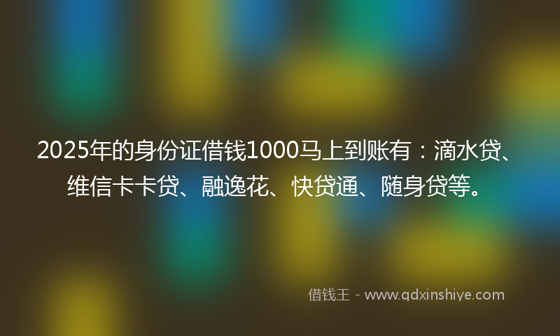 2025年的身份证借钱1000马上到账有：滴水贷、维信卡卡贷、融逸花、快贷通、随身贷等。