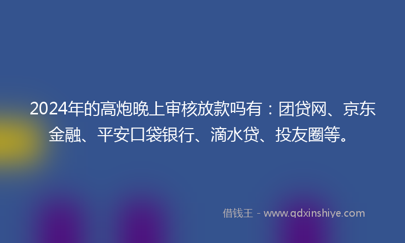 2024年的高炮晚上审核放款吗有：团贷网、京东金融、平安口袋银行、滴水贷、投友圈等。