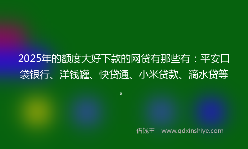 2025年的额度大好下款的网贷有那些有：平安口袋银行、洋钱罐、快贷通、小米贷款、滴水贷等。
