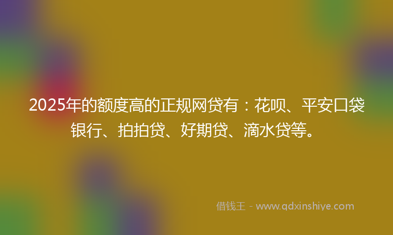 2025年的额度高的正规网贷有：花呗、平安口袋银行、拍拍贷、好期贷、滴水贷等。