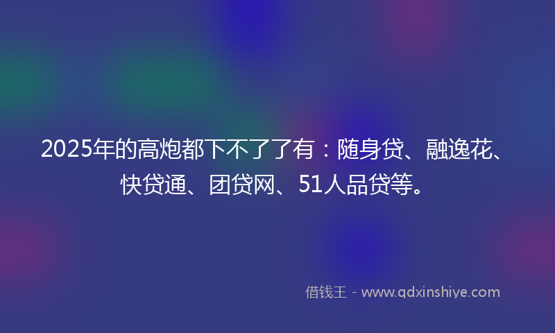 2025年的高炮都下不了了有：随身贷、融逸花、快贷通、团贷网、51人品贷等。