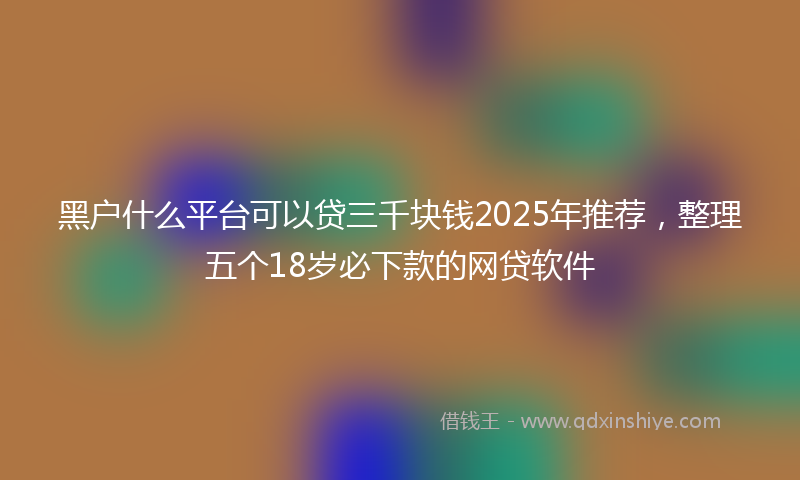 黑户什么平台可以贷三千块钱2025年推荐，整理五个18岁必下款的网贷软件