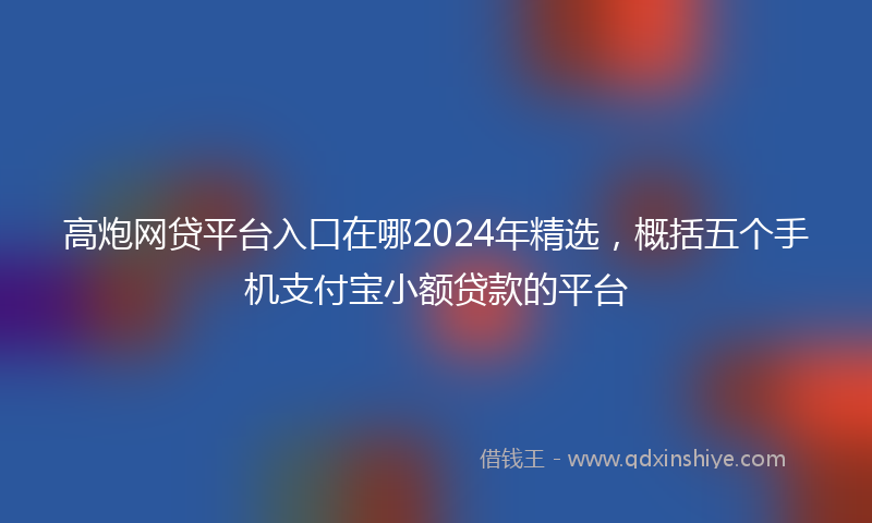 高炮网贷平台入口在哪2024年精选，概括五个手机支付宝小额贷款的平台