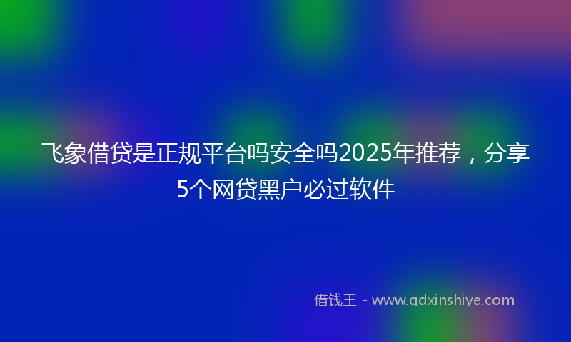 飞象借贷是正规平台吗安全吗2025年推荐，分享5个网贷黑户必过软件