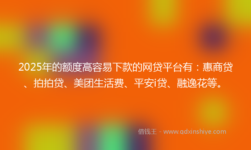 2025年的额度高容易下款的网贷平台有：惠商贷、拍拍贷、美团生活费、平安i贷、融逸花等。