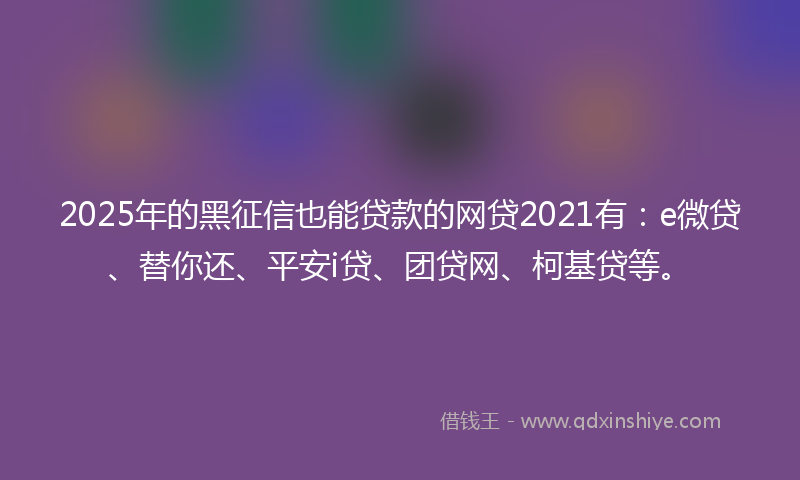 2025年的黑征信也能贷款的网贷2021有：e微贷、替你还、平安i贷、团贷网、柯基贷等。