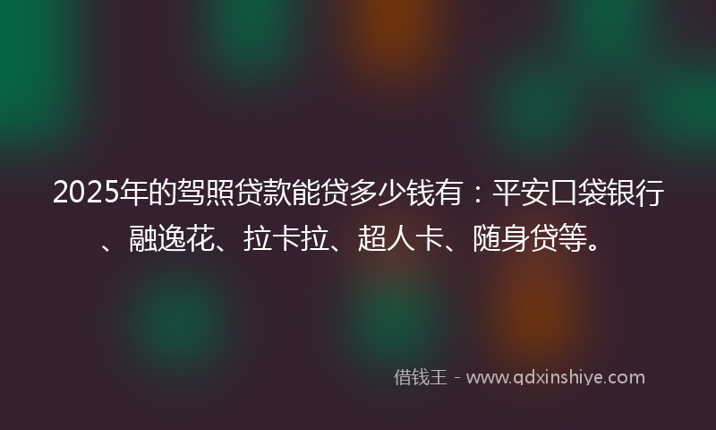 2025年的驾照贷款能贷多少钱有：平安口袋银行、融逸花、拉卡拉、超人卡、随身贷等。
