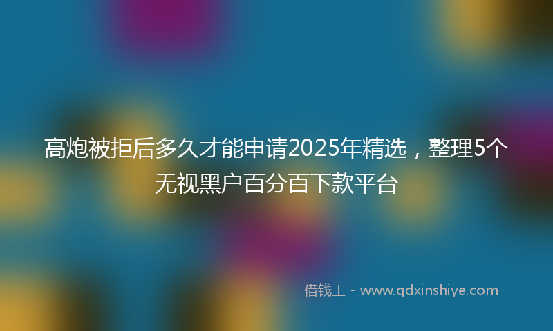 高炮被拒后多久才能申请2025年精选，整理5个无视黑户百分百下款平台