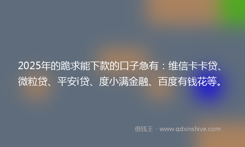 2025年的跪求能下款的口子急有：维信卡卡贷、微粒贷、平安i贷、度小满金融、百度有钱花等。