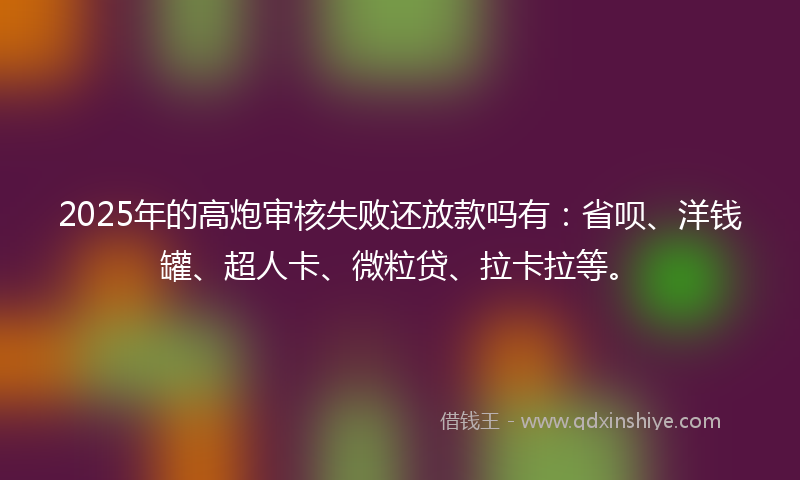 2025年的高炮审核失败还放款吗有：省呗、洋钱罐、超人卡、微粒贷、拉卡拉等。