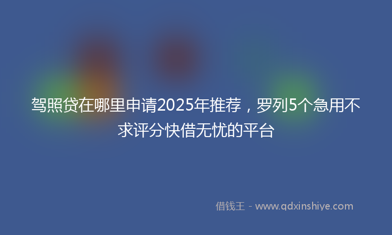 驾照贷在哪里申请2025年推荐，罗列5个急用不求评分快借无忧的平台