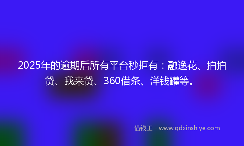 2025年的逾期后所有平台秒拒有：融逸花、拍拍贷、我来贷、360借条、洋钱罐等。