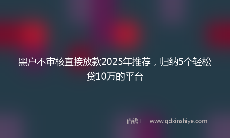 黑户不审核直接放款2025年推荐，归纳5个轻松贷10万的平台