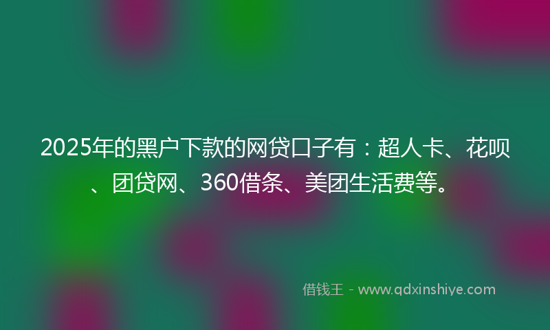 2025年的黑户下款的网贷口子有：超人卡、花呗、团贷网、360借条、美团生活费等。