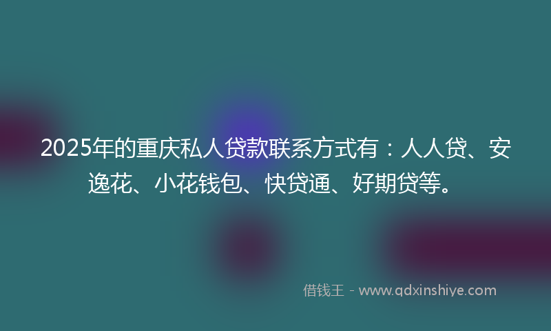2025年的重庆私人贷款联系方式有：人人贷、安逸花、小花钱包、快贷通、好期贷等。