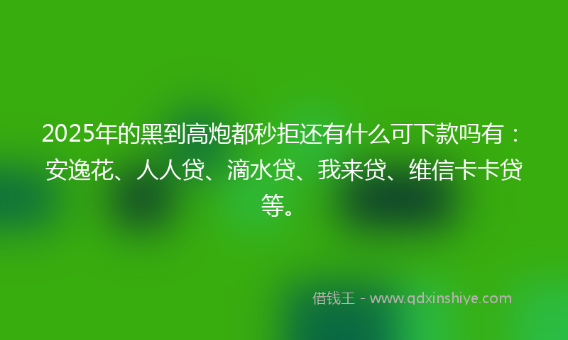 2025年的黑到高炮都秒拒还有什么可下款吗有：安逸花、人人贷、滴水贷、我来贷、维信卡卡贷等。