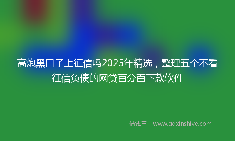 高炮黑口子上征信吗2025年精选，整理五个不看征信负债的网贷百分百下款软件