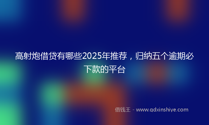 高射炮借贷有哪些2025年推荐，归纳五个逾期必下款的平台