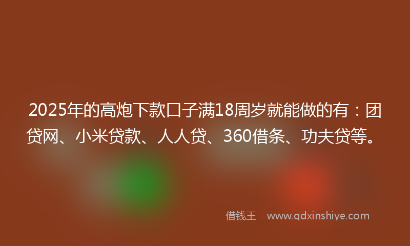 2025年的高炮下款口子满18周岁就能做的有：团贷网、小米贷款、人人贷、360借条、功夫贷等。