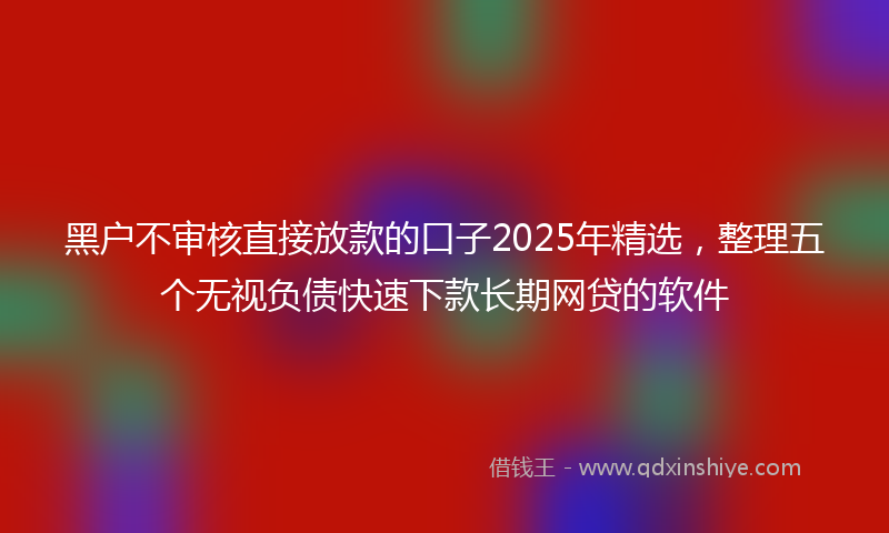 黑户不审核直接放款的口子2025年精选，整理五个无视负债快速下款长期网贷的软件