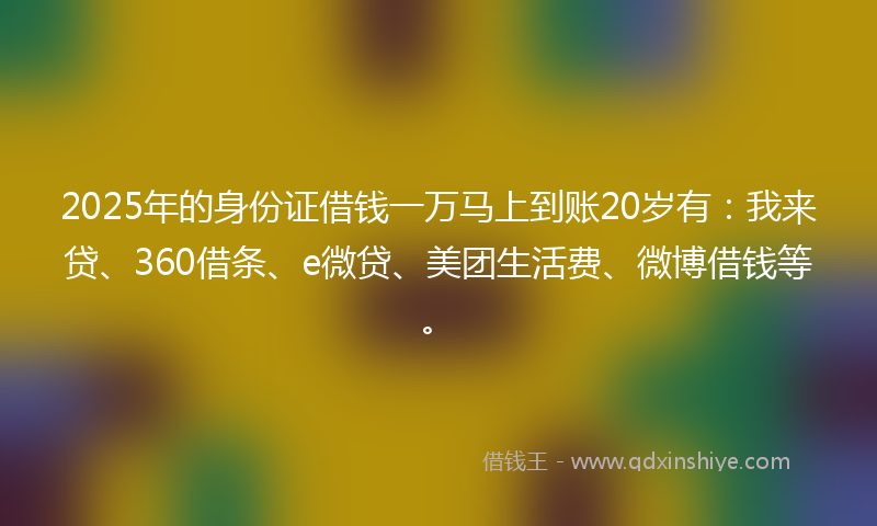 2025年的身份证借钱一万马上到账20岁有：我来贷、360借条、e微贷、美团生活费、微博借钱等。