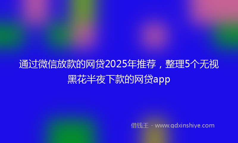 通过微信放款的网贷2025年推荐，整理5个无视黑花半夜下款的网贷app