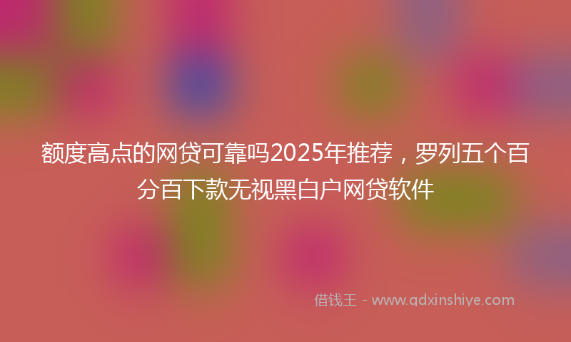 额度高点的网贷可靠吗2025年推荐，罗列五个百分百下款无视黑白户网贷软件
