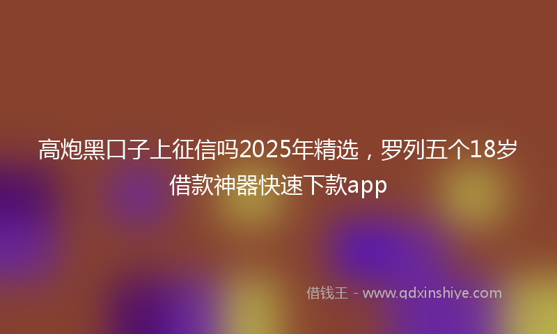 高炮黑口子上征信吗2025年精选，罗列五个18岁借款神器快速下款app