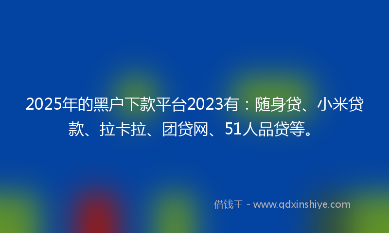 2025年的黑户下款平台2023有：随身贷、小米贷款、拉卡拉、团贷网、51人品贷等。