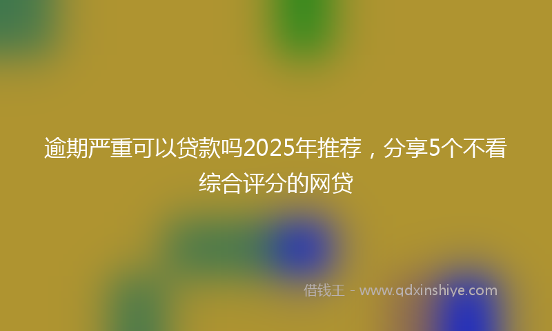 逾期严重可以贷款吗2025年推荐，分享5个不看综合评分的网贷