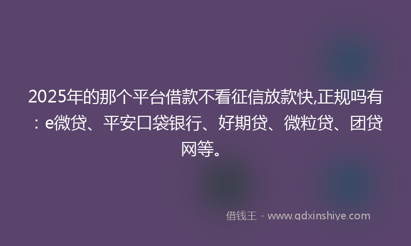 2025年的那个平台借款不看征信放款快,正规吗有：e微贷、平安口袋银行、好期贷、微粒贷、团贷网等。