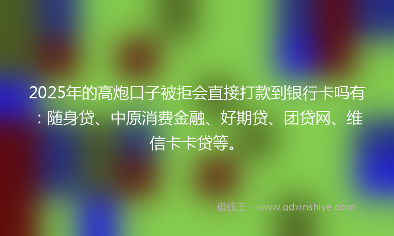 2025年的高炮口子被拒会直接打款到银行卡吗有：随身贷、中原消费金融、好期贷、团贷网、维信卡卡贷等。