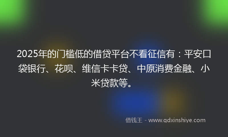2025年的门槛低的借贷平台不看征信有：平安口袋银行、花呗、维信卡卡贷、中原消费金融、小米贷款等。