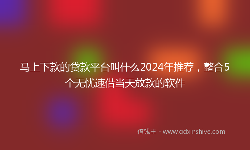 马上下款的贷款平台叫什么2024年推荐，整合5个无忧速借当天放款的软件