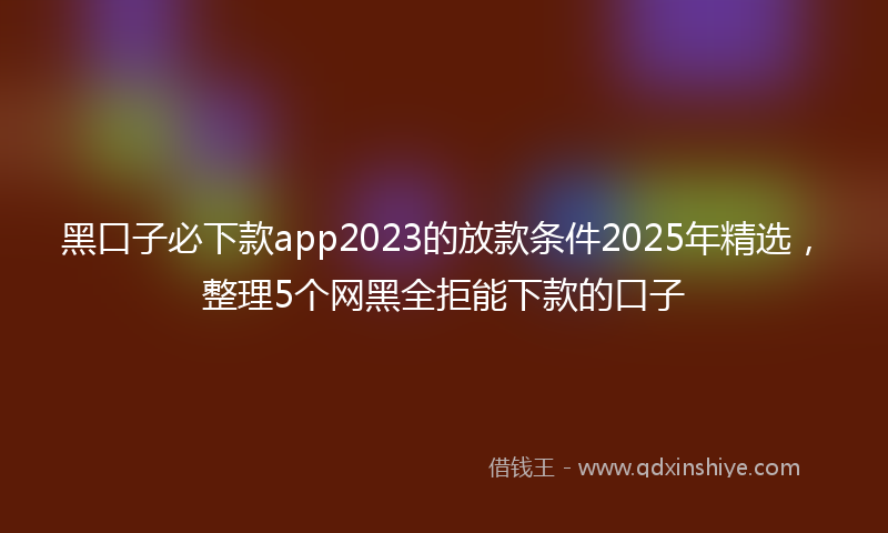 黑口子必下款app2023的放款条件2025年精选，整理5个网黑全拒能下款的口子