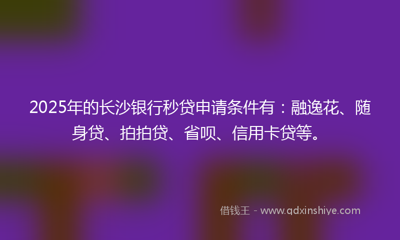 2025年的长沙银行秒贷申请条件有：融逸花、随身贷、拍拍贷、省呗、信用卡贷等。