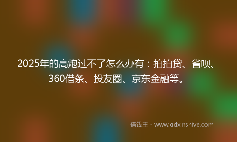 2025年的高炮过不了怎么办有：拍拍贷、省呗、360借条、投友圈、京东金融等。