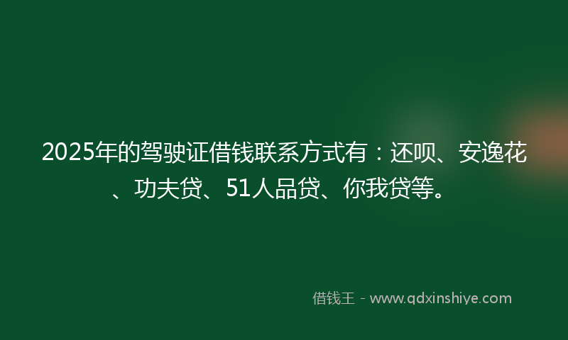 2025年的驾驶证借钱联系方式有：还呗、安逸花、功夫贷、51人品贷、你我贷等。